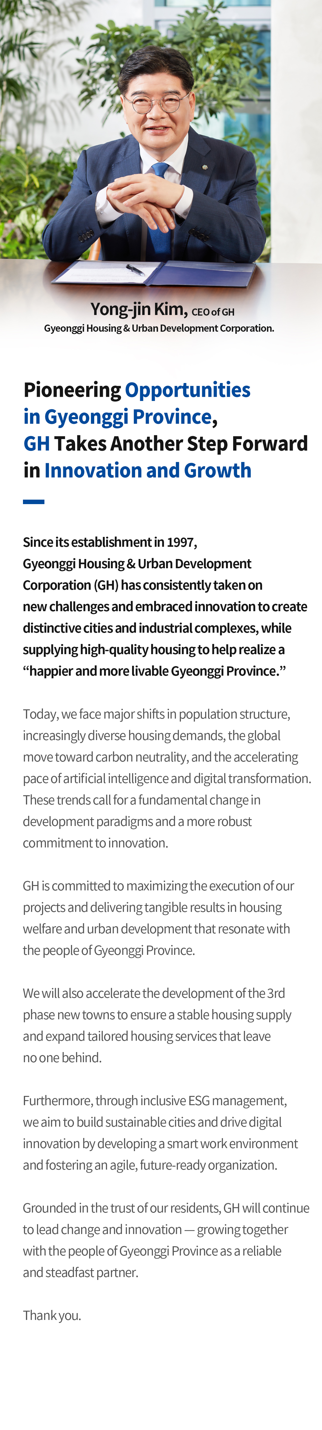 CEO 인사말
		기회의 경기도를 열어가며, 변화와 혁신을 선도하는 경기주택도시공사로 한 번 더 성장하겠습니다
		경기주택도시공사(GH)는 1997년 창립 이래 끊임없는 도전과 혁신으로 차별화된 도시와 산업단지를 만들고,품질 좋은 주택을 공급하며 ‘사람이 행복한, 살기 좋은 경기도’를 이룩하기 위해 노력해 왔습니다.
		오늘날 인구구조 변화와 주거 수요의 다양화, 탄소중립의 글로벌 표준화, 인공지능과 디지털 전환의 가속화는 개발 패러다임의 근본적인 변환과 한층 강화된 혁신을 요구하고 있습니다.
		GH는 추진하는 사업의 실행력을 극대화하고 도민 체감도 높은 주거복지 및 도시개발의 촘촘한 실현으로 이러한 변화를 선도해 나가겠습니다.
		또한, 3기 신도시의 신속한 조성을 통해 안정적인 주택 공급 기반을 마련하고, 어떤 계층도 소외받지 않는 맞춤형 주거서비스도 확대하겠습니다.
		아울러 포용형 ESG 경영으로 지속가능한 도시를 만들어가고, 스마트워크 구축 및 변화에 최적화된 조직으로 디지털 기반 혁신을 이루겠습니다.
		GH는 도민의 신뢰를 바탕으로 변화와 혁신을 이어가며, 도민과 함께 성장하는 든든한 동반자가 될 것입니다.
		감사합니다.
		GH경기주택도시공사 사장 김용진
		
