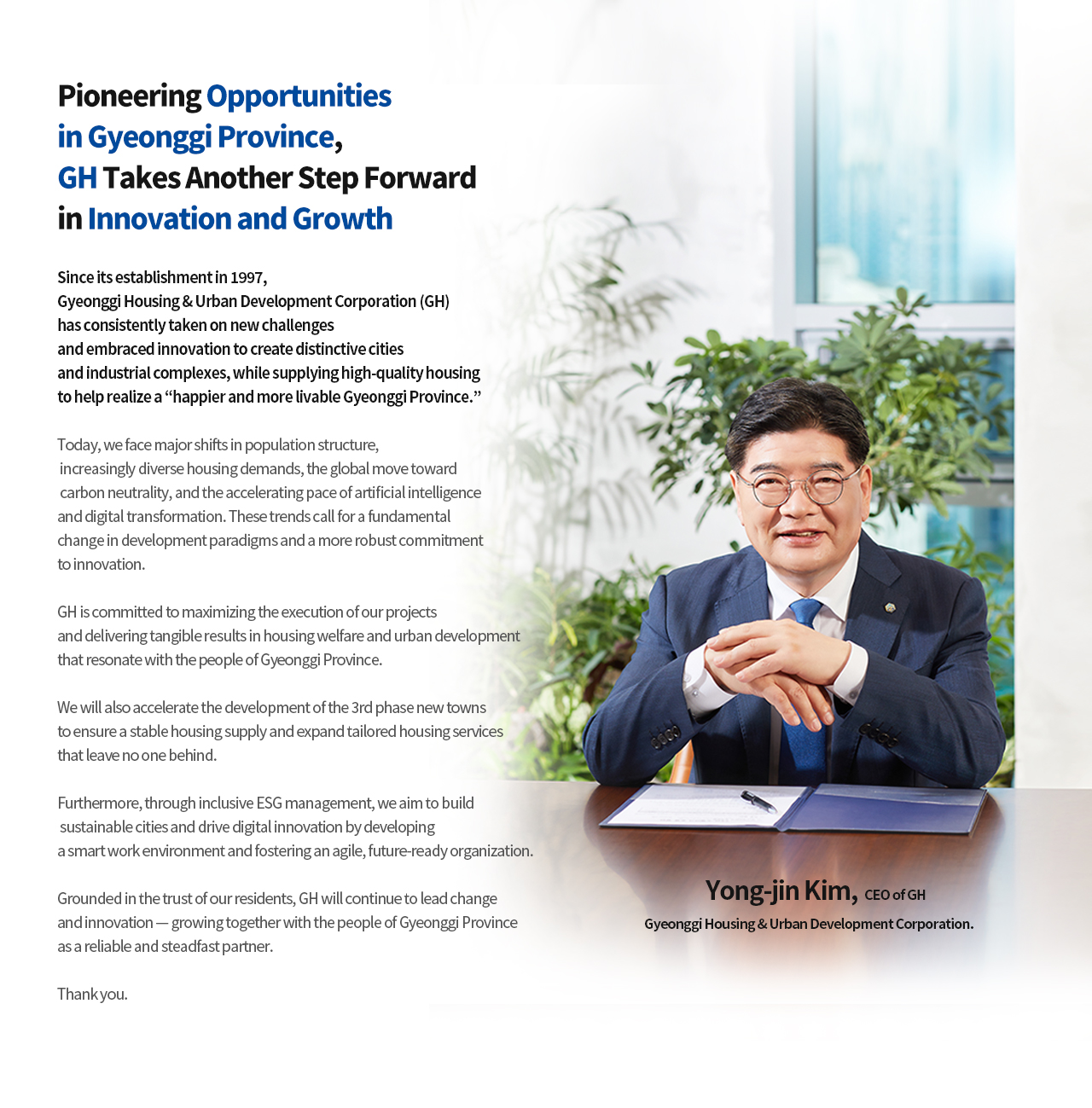 CEO 인사말
		기회의 경기도를 열어가며, 변화와 혁신을 선도하는 경기주택도시공사로 한 번 더 성장하겠습니다
		경기주택도시공사(GH)는 1997년 창립 이래 끊임없는 도전과 혁신으로 차별화된 도시와 산업단지를 만들고,품질 좋은 주택을 공급하며 ‘사람이 행복한, 살기 좋은 경기도’를 이룩하기 위해 노력해 왔습니다.
		오늘날 인구구조 변화와 주거 수요의 다양화, 탄소중립의 글로벌 표준화, 인공지능과 디지털 전환의 가속화는 개발 패러다임의 근본적인 변환과 한층 강화된 혁신을 요구하고 있습니다.
		GH는 추진하는 사업의 실행력을 극대화하고 도민 체감도 높은 주거복지 및 도시개발의 촘촘한 실현으로 이러한 변화를 선도해 나가겠습니다.
		또한, 3기 신도시의 신속한 조성을 통해 안정적인 주택 공급 기반을 마련하고, 어떤 계층도 소외받지 않는 맞춤형 주거서비스도 확대하겠습니다.
		아울러 포용형 ESG 경영으로 지속가능한 도시를 만들어가고, 스마트워크 구축 및 변화에 최적화된 조직으로 디지털 기반 혁신을 이루겠습니다.
		GH는 도민의 신뢰를 바탕으로 변화와 혁신을 이어가며, 도민과 함께 성장하는 든든한 동반자가 될 것입니다.
		감사합니다.
		GH경기주택도시공사 사장 김용진
		